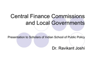 Central Finance Commissions
and Local Governments
Presentation to Scholars of Indian School of Public Policy
Dr. Ravikant Joshi
 