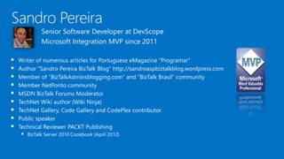 Senior Software Developer at DevScope
Microsoft Integration MVP since 2011
 Writer of numerous articles for Portuguese eMagazine “Programar”
 Author “Sandro Pereira BizTalk Blog” http://sandroaspbiztalkblog.wordpress.com
 Member of “BizTalkAdminsblogging.com” and “BizTalk Brasil” community
 Member NetPonto community
 MSDN BizTalk Forums Moderator
 TechNet Wiki author (Wiki Ninja)
 TechNet Gallery, Code Gallery and CodePlex contributor
 Public speaker
 Technical Reviewer PACKT Publishing
 BizTalk Server 2010 Cookbook (April 2012)
 
