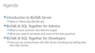 Introduction to BizTalk Server
 What is? What does BizTalk do?
BizTalk & SQL Together for Admins
 What is most common that Admins forget?
 What you need to be aware and some of the best practices.
BizTalk & SQL Together for Developers
 How can we communicate with SQL Server (sending and polling data
from SQL Server).
 