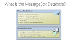 Administration Tasks
Adding a new MessageBox database
Disabling new message publication
Deleting a MessageBox from a BizTalk group
MessageBox Database
Stores subscription information
Delivers messages to subscribers
Stores the queues and state tables for each
BizTalk host
Stores messages and message properties
 
