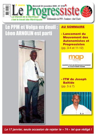 1 euro


     Le Progressiste
                           Mercredi 04 novembre 2009 - N° 2105



     La chance de la Martinique
     cʼest le travail des Martiniquais    Hebdomadaire du PPM - Fondateur : Aimé Césaire


Le PPM et Volga en deuil :                                   AU SOMMAIRE

Léon ARNOLIN est parti                                       - Lancement du
                                                               Mouvement des
                                                               Autonomistes et
                                                               Progressistes
                                                             (pp. 3-4 et 11-12)




                                                             - ITW de Joseph
                                                               Baltide
                                                             (pp. 5 à 7)




Le 17 janvier, seule occasion de rejeter le « 74 » tel que rédigé !
 