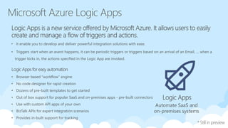 • Browser based “workflow” engine
• No code designer for rapid creation
• Dozens of pre-built templates to get started
• Out of box support for popular SaaS and on-premises apps - pre-built connectors
• Use with custom API apps of your own
• BizTalk APIs for expert integration scenarios
• Provides in-built support for tracking
Automate SaaS and
on-premises systems
• It enable you to develop and deliver powerful integration solutions with ease.
• Triggers start when an event happens, it can be periodic triggers or triggers based on an arrival of an Email, … when a
trigger kicks in, the actions specified in the Logic App are invoked.
 