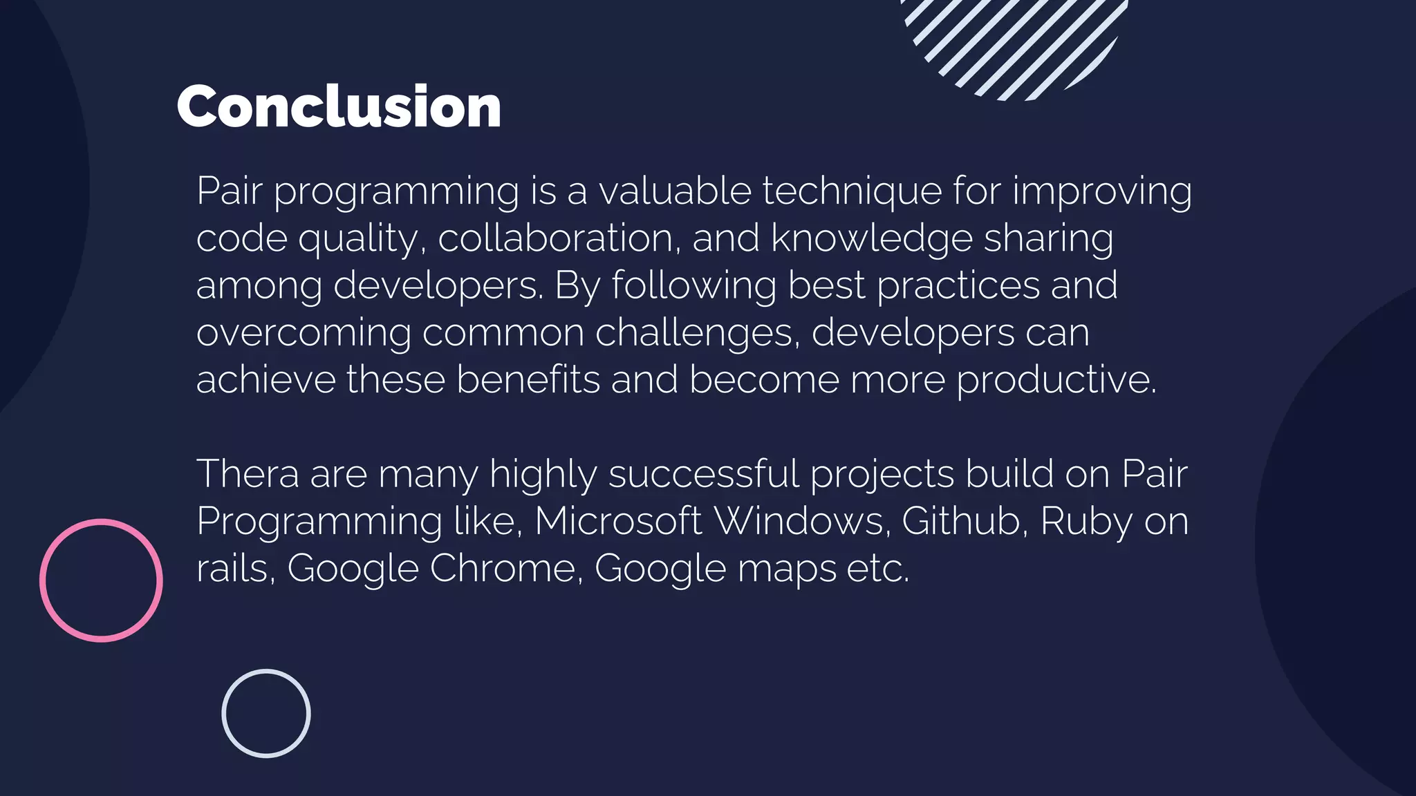 Pair programming is a valuable technique for improving
code quality, collaboration, and knowledge sharing
among developers. By following best practices and
overcoming common challenges, developers can
achieve these benefits and become more productive.
Thera are many highly successful projects build on Pair
Programming like, Microsoft Windows, Github, Ruby on
rails, Google Chrome, Google maps etc.
Conclusion
 