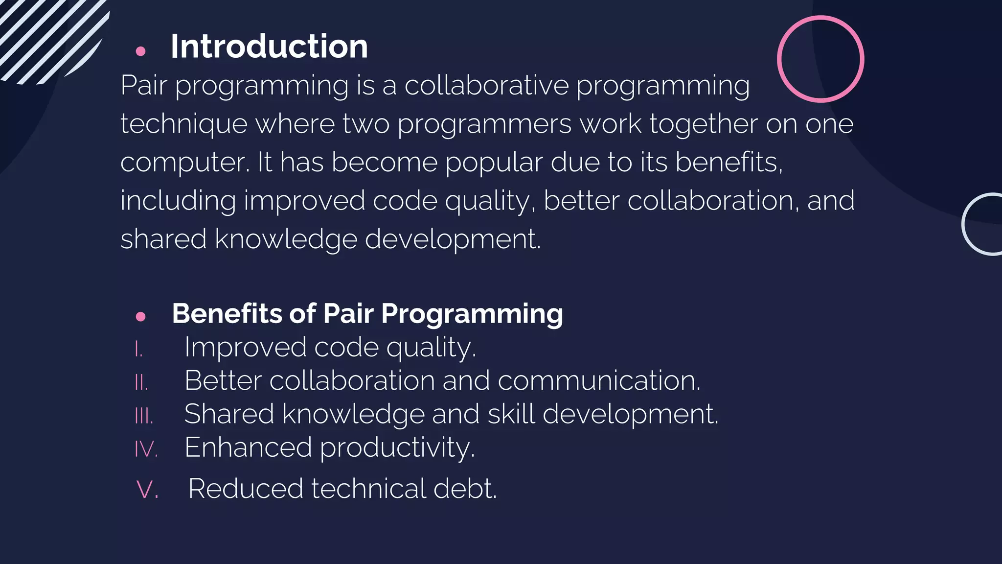 ● Introduction
Pair programming is a collaborative programming
technique where two programmers work together on one
computer. It has become popular due to its benefits,
including improved code quality, better collaboration, and
shared knowledge development.
● Benefits of Pair Programming
I. Improved code quality.
II. Better collaboration and communication.
III. Shared knowledge and skill development.
IV. Enhanced productivity.
v. Reduced technical debt.
 