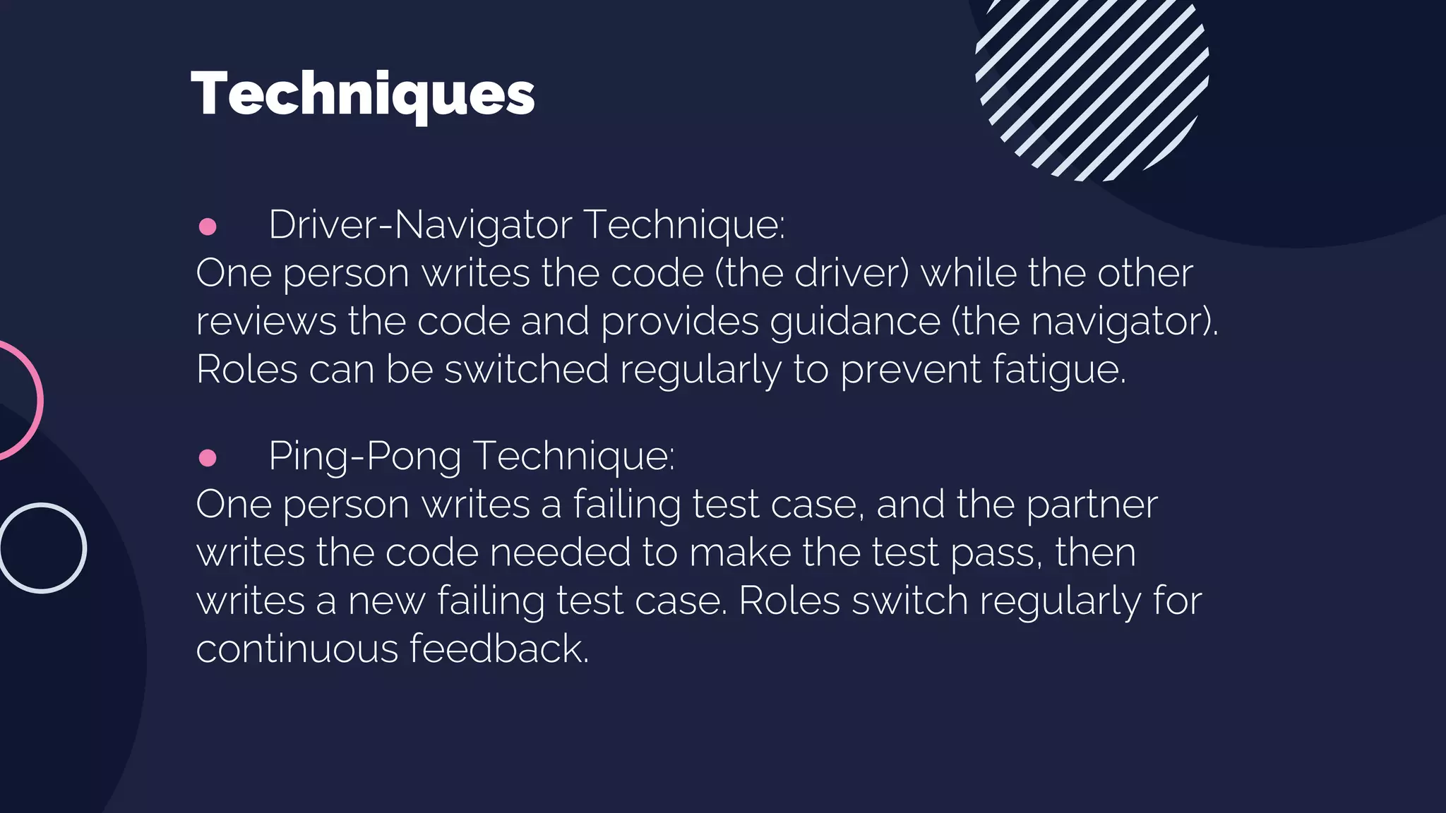 ● Driver-Navigator Technique:
One person writes the code (the driver) while the other
reviews the code and provides guidance (the navigator).
Roles can be switched regularly to prevent fatigue.
● Ping-Pong Technique:
One person writes a failing test case, and the partner
writes the code needed to make the test pass, then
writes a new failing test case. Roles switch regularly for
continuous feedback.
Techniques
 