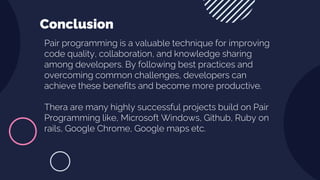 Pair programming is a valuable technique for improving
code quality, collaboration, and knowledge sharing
among developers. By following best practices and
overcoming common challenges, developers can
achieve these benefits and become more productive.
Thera are many highly successful projects build on Pair
Programming like, Microsoft Windows, Github, Ruby on
rails, Google Chrome, Google maps etc.
Conclusion
 