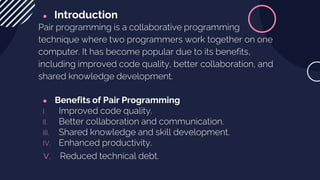 ● Introduction
Pair programming is a collaborative programming
technique where two programmers work together on one
computer. It has become popular due to its benefits,
including improved code quality, better collaboration, and
shared knowledge development.
● Benefits of Pair Programming
I. Improved code quality.
II. Better collaboration and communication.
III. Shared knowledge and skill development.
IV. Enhanced productivity.
v. Reduced technical debt.
 