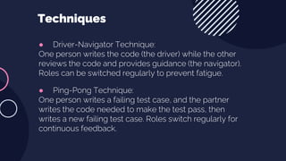 ● Driver-Navigator Technique:
One person writes the code (the driver) while the other
reviews the code and provides guidance (the navigator).
Roles can be switched regularly to prevent fatigue.
● Ping-Pong Technique:
One person writes a failing test case, and the partner
writes the code needed to make the test pass, then
writes a new failing test case. Roles switch regularly for
continuous feedback.
Techniques
 