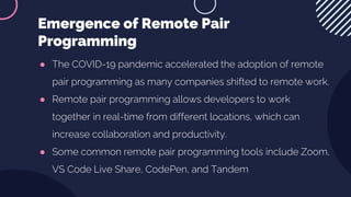 ● The COVID-19 pandemic accelerated the adoption of remote
pair programming as many companies shifted to remote work.
● Remote pair programming allows developers to work
together in real-time from different locations, which can
increase collaboration and productivity.
● Some common remote pair programming tools include Zoom,
VS Code Live Share, CodePen, and Tandem
Emergence of Remote Pair
Programming
 