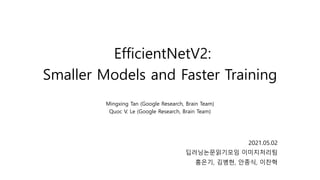 EfficientNetV2:
Smaller Models and Faster Training
Mingxing Tan (Google Research, Brain Team)
Quoc V. Le (Google Research, Brain Team)
2021.05.02
딥러닝논문읽기모임 이미지처리팀
홍은기, 김병현, 안종식, 이찬혁
 