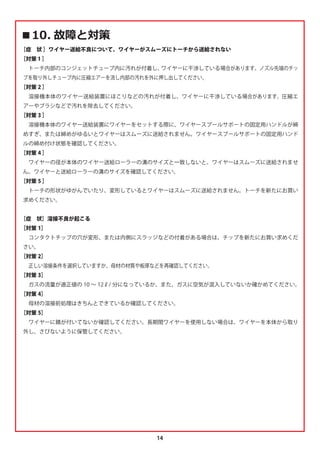 14
‫ٹ‬ ௛௽धৌੁ
［症 状 ］ワイヤー送給不良について、ワイヤーがスムーズにトーチから送給されない
［対策 1 ］
 トーチ内部のコンジェットチューブ内に汚れが付着し、
ワイヤーに干渉している場合があります。ノズル先端のチッ
プを取り外しチューブ内に圧縮エアーを流し内部の汚れを外に押し出してください。
［対策 2 ］
 溶接機本体のワイヤー送給装置にほこりなどの汚れが付着し、ワイヤーに干渉している場合があります。圧縮エ
アーやブラシなどで汚れを除去してください。
［対策 3 ］
 溶接機本体のワイヤー送給装置にワイヤーをセットする際に、ワイヤースプールサポートの固定用ハンドルが締
めすぎ、または締めがゆるいとワイヤーはスムーズに送給されません。ワイヤースプールサポートの固定用ハンド
ルの締め付け状態を確認してください。
［対策 4 ］
 ワイヤーの径が本体のワイヤー送給ローラーの溝のサイズと一致しないと、ワイヤーはスムーズに送給されませ
ん。ワイヤーと送給ローラーの溝のサイズを確認してください。
［対策 5 ］
 トーチの形状がゆがんでいたり、変形しているとワイヤーはスムーズに送給されません。トーチを新たにお買い
求めください。
［症 状］溶接不良が起こる
［対策 1］
 コンタクトチップの穴が変形、または内側にスラッジなどの付着がある場合は、チップを新たにお買い求めくだ
さい。
［対策 2］
 正しい溶接条件を選択していますか。母材の材質や板厚などを再確認してください。
［対策 3］
 ガスの流量が適正値の 10 ∼ 12ℓ/ 分になっているか、また、ガスに空気が混入していないか確かめてください。
［対策 4］
 母材の溶接前処理はきちんとできているか確認してください。
［対策 5］
 ワイヤーに錆が付いてないか確認してください。長期間ワイヤーを使用しない場合は、ワイヤーを本体から取り
外し、さびないように保管してください。
 
 