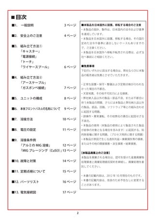2
‫ٹ‬৯ઃ
■1.  一般説明
■2. 安全上のご注意
■3. 組み立て方法①
   
「キャスター」
   
「電源接続」
   
「トーチ」
   
「ワイヤースプール」
■4. 組み立て方法②
   
「アースケーブル」
   
「ガスボンベ接続」
■5. ユニットの構成
■6. 本体フロントパネルの名称について
■7. 溶接方法
■8. 電圧の設定
■9. 溶接条件例
   
「アルミの MIG 溶接」
   
「MIG ブレージング（CuSi3）
」
■10. 故障と対策
■11. 定期点検について
■12. パーツリスト
■13. 電気接続図
3 ページ
4 ページ
6 ページ
7 ページ
8 ページ
9 ページ
10 ページ
11 ページ
12 ページ
13 ページ
14 ページ
15 ページ
16 ページ
17 ページ
■本製品を日本国外に設置、移転する場合のご注意
・本製品の設計、製作は、日本国内の法令および基準
を達成しています。
・本製品を日本国外に設置、移転する場合、その国の
定めた法令や基準に適合しないケースもありますの
で、ご注意ください。
・本製品を日本国外へ移転や転売される際は、必ず当
社へ事前にご相談ください。
■免責事項
下記のいずれかに該当する場合は、弊社ならびに本製
品の販売者は免責とさせていただきます。
・正常な設置・保守・整備および定期点検が行われな
かった場合の不都合。
・天変地異、その他不可抗力による損害。
・弊社納入品以外の製品・部品不良、または不都合に
伴う本製品の問題、さらには本製品と弊社納入品以外
の製品、部品、回路、ソフトウェア等との組み合わせ
に起因する問題。
・誤操作・異常運転、その他弊社の責任に起因せざる
不具合。
・本製品の使用（本製品の使用により製造された製品
が紛争の対象となる場合を含みます）に起因する、知
的財産権に関する問題。
（プロセス特許に関する問題）
・本製品が原因で生じる逸失利益・操業損失等の損害、
またはその他の間接損害・派生損害・結果損害。
【本製品廃棄上のご注意】
本製品を廃棄される場合は、認可を受けた産業廃棄物
処理業者と廃棄処理委託契約を締結し、廃棄処理を委
託してください。
・本書の記載内容は、2012 年 10 月現在のものです。
・本書の記載内容は、改良のため予告なしに変更する
ことがあります。
 