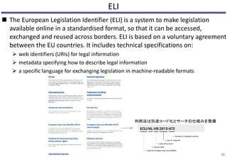 ELI
 The European Legislation Identifier (ELI) is a system to make legislation
available online in a standardised format, so that it can be accessed,
exchanged and reused across borders. ELI is based on a voluntary agreement
between the EU countries. It includes technical specifications on:
 web identifiers (URIs) for legal information
 metadata specifying how to describe legal information
 a specific language for exchanging legislation in machine-readable formats
26
判例法は別途コード化とサーチの仕組みを整備
 