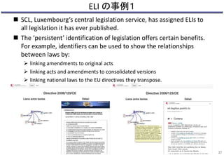 ELI の事例１
 SCL, Luxembourg’s central legislation service, has assigned ELIs to
all legislation it has ever published.
 The ‘persistent’ identification of legislation offers certain benefits.
For example, identifiers can be used to show the relationships
between laws by:
 linking amendments to original acts
 linking acts and amendments to consolidated versions
 linking national laws to the EU directives they transpose.
27
 