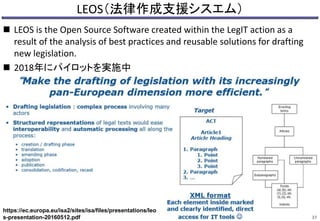 LEOS（法律作成支援シスエム）
 LEOS is the Open Source Software created within the LegIT action as a
result of the analysis of best practices and reusable solutions for drafting
new legislation.
 2018年にパイロットを実施中
37
https://ec.europa.eu/isa2/sites/isa/files/presentations/leo
s-presentation-20160512.pdf
 