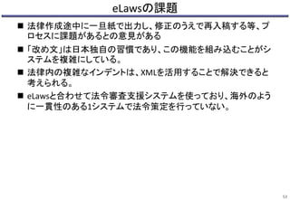 eLawsの課題
 法律作成途中に一旦紙で出力し、修正のうえで再入稿する等、プ
ロセスに課題があるとの意見がある
 「改め文」は日本独自の習慣であり、この機能を組み込むことがシ
ステムを複雑にしている。
 法律内の複雑なインデントは、XMLを活用することで解決できると
考えられる。
 eLawsと合わせて法令審査支援システムを使っており、海外のよう
に一貫性のある1システムで法令策定を行っていない。
53
 