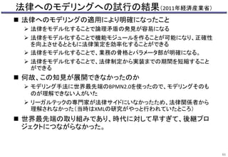 法律へのモデリングへの試行の結果（2011年経済産業省）
 法律へのモデリングの適用により明確になったこと
 法律をモデル化することで論理矛盾の発見が容易になる
 法律をモデル化することで機能モジュールを作ることが可能になり、正確性
を向上させるとともに法律策定を効率化することができる
 法律をモデル化することで、業務の骨格とパラメータ部が明確になる。
 法律をモデル化することで、法律制定から実装までの期間を短縮すること
ができる
 何故、この知見が展開できなかったのか
 モデリング手法に世界最先端のBPMN2.0を使ったので、モデリングそのも
のが理解できない人がいた
 リーガルテックの専門家が法律サイドにいなかったため、法律関係者から
理解されなかった（当時はXMLの研究がやっと行われていたところ）
 世界最先端の取り組みであり、時代に対して早すぎて、後継プロ
ジェクトにつながらなかった。
61
 