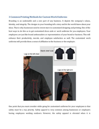 3 CommonPrinting Methods for Custom WorkUniforms
Branding is an undeniable and a core part of any business. It depicts the company's values,
identity, and integrity. The designs in your branding tell a story and let the world know about your
ideas. That is why businesses need to invest more in customized designing and printing. One of the
best ways to do this us to get customized dress code or work uniforms for you employees. Your
employees are just like brand ambassadors or representatives of your brand or business. This will
enhance their productivity, morale, and employee satisfaction as well. The customized work
uniforms will provide them a sense of affiliation to the business or the employer.
One point that you must consider while going for customized uniforms for your employees is that
safety must be a top priority. Safety apparel is very common among businesses or employers
having employees working outdoors. However, the safety apparel is elevated when it is
 