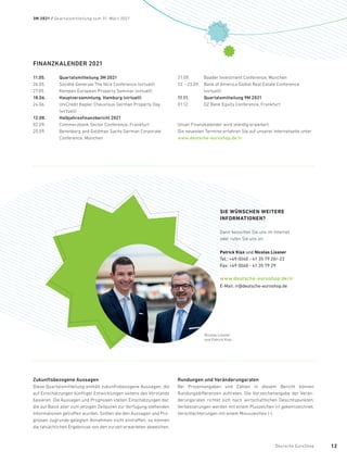Zukunftsbezogene Aussagen
Diese Quartalsmitteilung enthält zukunftsbezogene Aussagen, die
auf Einschätzungen künftiger Entwicklungen seitens des Vorstands
basieren. Die Aussagen und Prognosen stellen Einschätzungen dar,
die auf Basis aller zum jetzigen Zeitpunkt zur Verfügung stehenden
Informationen getroffen wurden. Sollten die den Aussagen und Pro-
gnosen zugrunde gelegten Annahmen nicht eintreffen, so können
die tatsächlichen Ergebnisse von den zurzeit erwarteten abweichen.
Rundungen und Veränderungsraten
Bei Prozentangaben und Zahlen in diesem Bericht können
­
Rundungsdifferenzen auftreten. Die Vorzeichenangabe der Verän-
derungsraten richtet sich nach wirtschaftlichen Gesichtspunkten:
V­
erbesserungen werden mit einem Pluszeichen (+) gekennzeichnet,
Verschlechterungen mit einem Minuszeichen (-).
FINANZKALENDER 2021
11.05.	 Quartalsmitteilung 3M 2021
26.05.	 Société Generale The Nice Conference (virtuell)
27.05.	 Kempen European Property Seminar (virtuell)
18.06.	 Hauptversammlung, Hamburg (virtuell)
24.06.	
UniCredit Kepler Cheuvreux German Property Day
(virtuell)
12.08.	 Halbjahresfinanzbericht 2021
02.09.	 Commerzbank Sector Conference, Frankfurt
20.09.	
Berenberg and Goldman Sachs German Corporate
Conference, München
21.09.	 Baader Investment Conference, München
22.–23.09.	
Bank of America Global Real Estate Conference
(virtuell)
11.11.	 Quartalsmitteilung 9M 2021
01.12.	 DZ Bank Equity Conference, Frankfurt
Unser Finanzkalender wird ständig erweitert.
Die neuesten Termine erfahren Sie auf unserer Internetseite unter
www.deutsche-euroshop.de/ir
Nicolas Lissner
und Patrick Kiss
SIE WÜNSCHEN WEITERE
INFORMATIONEN?
Dann besuchen Sie uns im Internet
oder rufen Sie uns an:
Patrick Kiss und Nicolas Lissner
Tel.: +49 (0)40 - 41 35 79 20/-22
Fax: +49 (0)40 - 41 35 79 29
www.deutsche-euroshop.de/ir
E-Mail: ir@deutsche-euroshop.de
3M 2021 / Quartalsmitteilung zum 31. März 2021
Deutsche EuroShop 12
 
