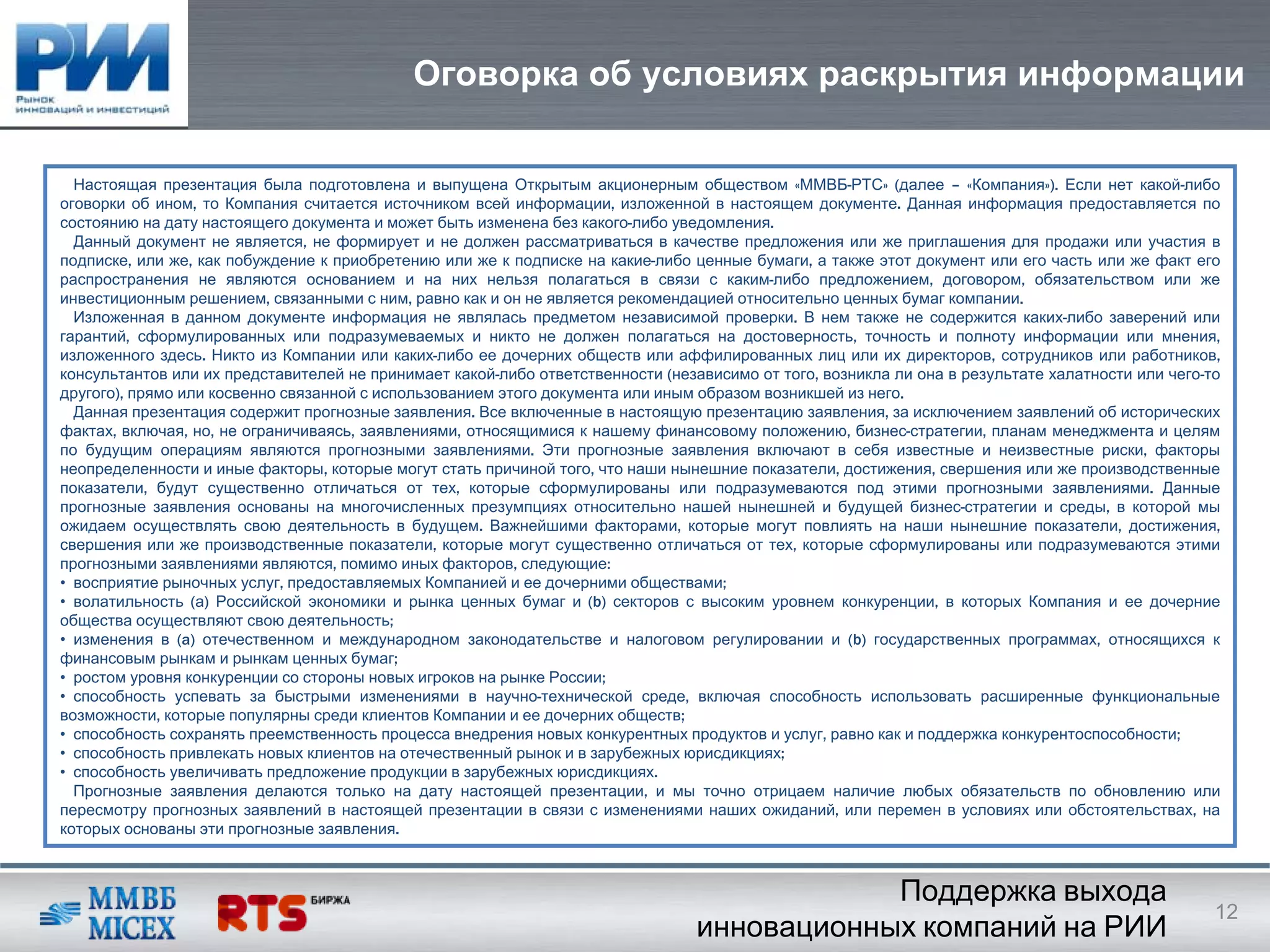 Оговорка об условиях раскрытия информации

  Настоящая презентация была подготовлена и выпущена Открытым акционерным обществом «ММВБ-РТС» (далее – «Компания»). Если нет какой-либо
оговорки об ином, то Компания считается источником всей информации, изложенной в настоящем документе. Данная информация предоставляется по
состоянию на дату настоящего документа и может быть изменена без какого-либо уведомления.
  Данный документ не является, не формирует и не должен рассматриваться в качестве предложения или же приглашения для продажи или участия в
подписке, или же, как побуждение к приобретению или же к подписке на какие-либо ценные бумаги, а также этот документ или его часть или же факт его
распространения не являются основанием и на них нельзя полагаться в связи с каким-либо предложением, договором, обязательством или же
инвестиционным решением, связанными с ним, равно как и он не является рекомендацией относительно ценных бумаг компании.
  Изложенная в данном документе информация не являлась предметом независимой проверки. В нем также не содержится каких-либо заверений или
гарантий, сформулированных или подразумеваемых и никто не должен полагаться на достоверность, точность и полноту информации или мнения,
изложенного здесь. Никто из Компании или каких-либо ее дочерних обществ или аффилированных лиц или их директоров, сотрудников или работников,
консультантов или их представителей не принимает какой-либо ответственности (независимо от того, возникла ли она в результате халатности или чего-то
другого), прямо или косвенно связанной с использованием этого документа или иным образом возникшей из него.
  Данная презентация содержит прогнозные заявления. Все включенные в настоящую презентацию заявления, за исключением заявлений об исторических
фактах, включая, но, не ограничиваясь, заявлениями, относящимися к нашему финансовому положению, бизнес-стратегии, планам менеджмента и целям
по будущим операциям являются прогнозными заявлениями. Эти прогнозные заявления включают в себя известные и неизвестные риски, факторы
неопределенности и иные факторы, которые могут стать причиной того, что наши нынешние показатели, достижения, свершения или же производственные
показатели, будут существенно отличаться от тех, которые сформулированы или подразумеваются под этими прогнозными заявлениями. Данные
прогнозные заявления основаны на многочисленных презумпциях относительно нашей нынешней и будущей бизнес-стратегии и среды, в которой мы
ожидаем осуществлять свою деятельность в будущем. Важнейшими факторами, которые могут повлиять на наши нынешние показатели, достижения,
свершения или же производственные показатели, которые могут существенно отличаться от тех, которые сформулированы или подразумеваются этими
прогнозными заявлениями являются, помимо иных факторов, следующие:
• восприятие рыночных услуг, предоставляемых Компанией и ее дочерними обществами;
• волатильность (а) Российской экономики и рынка ценных бумаг и (b) секторов с высоким уровнем конкуренции, в которых Компания и ее дочерние
общества осуществляют свою деятельность;
• изменения в (a) отечественном и международном законодательстве и налоговом регулировании и (b) государственных программах, относящихся к
финансовым рынкам и рынкам ценных бумаг;
• ростом уровня конкуренции со стороны новых игроков на рынке России;
• способность успевать за быстрыми изменениями в научно-технической среде, включая способность использовать расширенные функциональные
возможности, которые популярны среди клиентов Компании и ее дочерних обществ;
• способность сохранять преемственность процесса внедрения новых конкурентных продуктов и услуг, равно как и поддержка конкурентоспособности;
• способность привлекать новых клиентов на отечественный рынок и в зарубежных юрисдикциях;
• способность увеличивать предложение продукции в зарубежных юрисдикциях.
  Прогнозные заявления делаются только на дату настоящей презентации, и мы точно отрицаем наличие любых обязательств по обновлению или
пересмотру прогнозных заявлений в настоящей презентации в связи с изменениями наших ожиданий, или перемен в условиях или обстоятельствах, на
которых основаны эти прогнозные заявления.



                                                                                             Поддержка выхода
                                                                                                                                                   12
                                                                                 инновационных компаний на РИИ
 