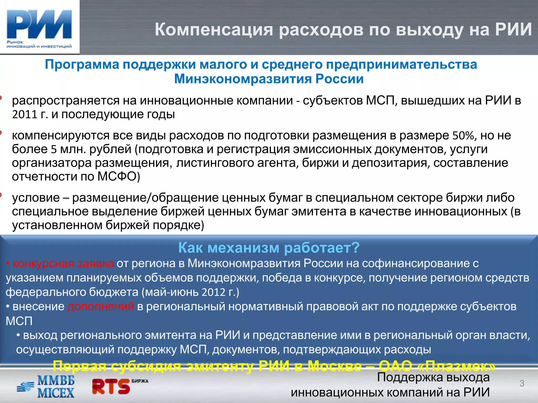 Компенсация расходов по выходу на РИИ
          Программа поддержки малого и среднего предпринимательства
                          Минэкономразвития России
•    распространяется на инновационные компании ‐ субъектов МСП, вышедших на РИИ в
     2011 г. и последующие годы
•    компенсируются все виды расходов по подготовки размещения в размере 50%, но не
     более 5 млн. рублей (подготовка и регистрация эмиссионных документов, услуги
     организатора размещения, листингового агента, биржи и депозитария, составление
     отчетности по МСФО)
•    условие – размещение/обращение ценных бумаг в специальном секторе биржи либо
     специальное выделение биржей ценных бумаг эмитента в качестве инновационных (в
     установленном биржей порядке)
                                 Как механизм работает?
    • конкурсная заявка от региона в Минэкономразвития России на софинансирование с
    указанием планируемых объемов поддержки, победа в конкурсе, получение регионом средств
    федерального бюджета (май‐июнь 2012 г.)
    • внесение дополнений в региональный нормативный правовой акт по поддержке субъектов
    МСП
       • выход регионального эмитента на РИИ и представление ими в региональный орган власти, 
       осуществляющий поддержку МСП, документов, подтверждающих расходы
           Первая субсидия эмитенту РИИ в Москве – ОАО «Плазмек»
                                                                Поддержка выхода           3
                                                    инновационных компаний на РИИ
 