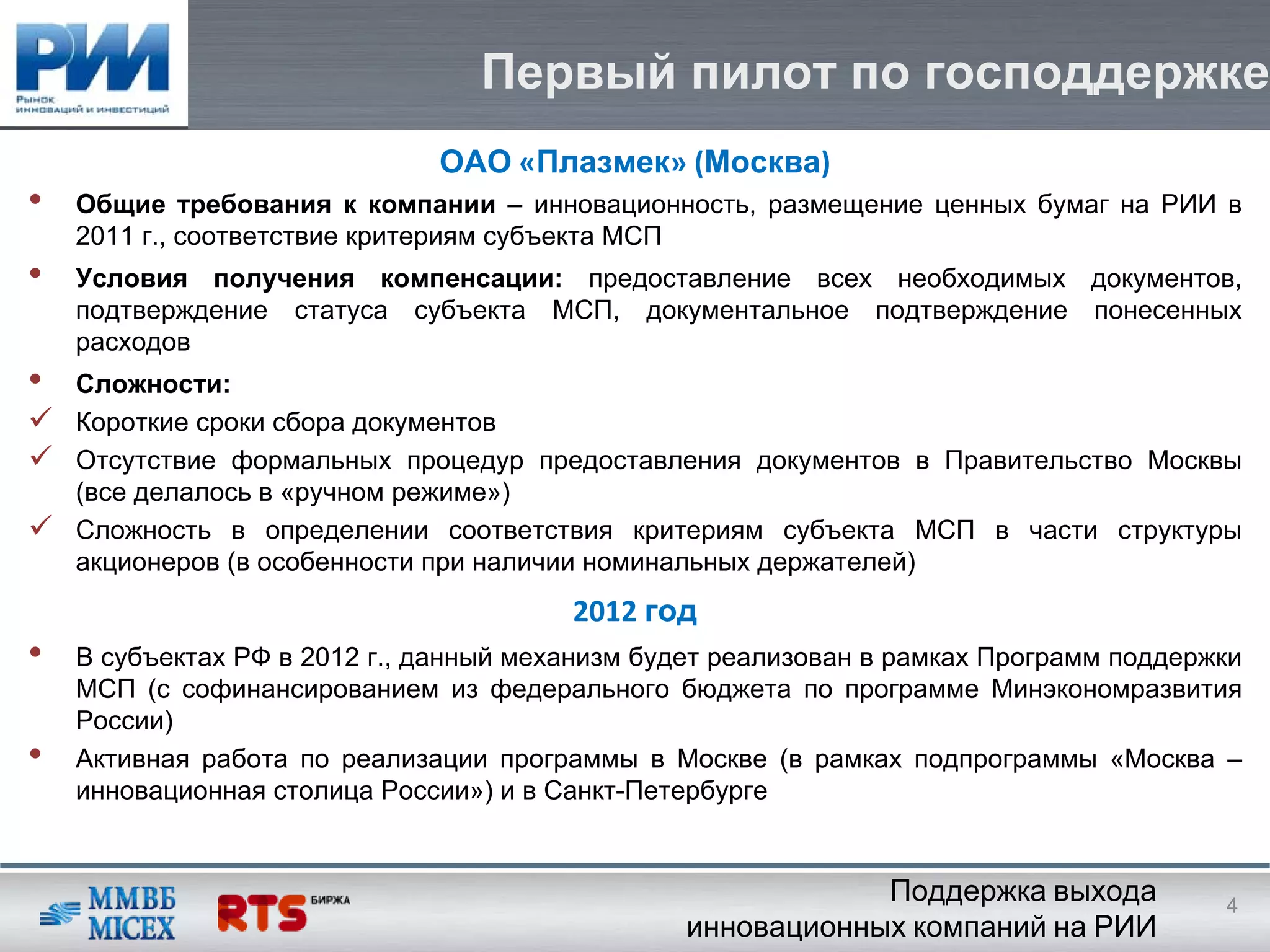 Первый пилот по господдержке
                              ОАО «Плазмек» (Москва)
•   Общие требования к компании – инновационность, размещение ценных бумаг на РИИ в
    2011 г., соответствие критериям субъекта МСП
•   Условия получения компенсации: предоставление всех необходимых документов,
    подтверждение статуса субъекта МСП, документальное подтверждение понесенных
    расходов
•   Сложности:
    Короткие сроки сбора документов
    Отсутствие формальных процедур предоставления документов в Правительство Москвы
    (все делалось в «ручном режиме»)
    Сложность в определении соответствия критериям субъекта МСП в части структуры
    акционеров (в особенности при наличии номинальных держателей)
                                        2012 год
•   В субъектах РФ в 2012 г., данный механизм будет реализован в рамках Программ поддержки
    МСП (с софинансированием из федерального бюджета по программе Минэкономразвития
    России)
•   Активная работа по реализации программы в Москве (в рамках подпрограммы «Москва –
    инновационная столица России») и в Санкт-Петербурге


                                                             Поддержка выхода           4
                                                 инновационных компаний на РИИ
 