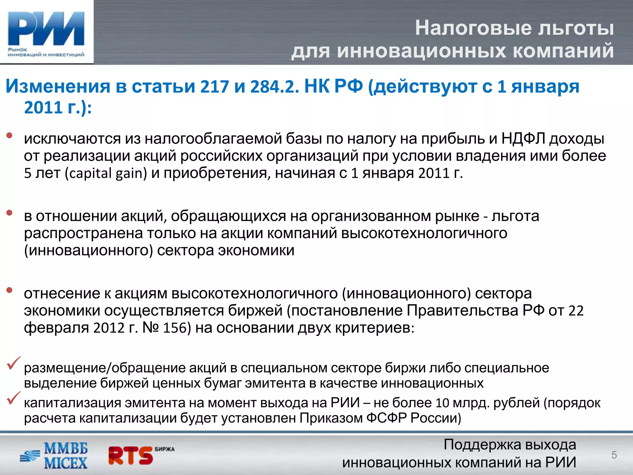 Налоговые льготы
                                          для инновационных компаний
Изменения в статьи 217 и 284.2. НК РФ (действуют с 1 января
  2011 г.):
•   исключаются из налогооблагаемой базы по налогу на прибыль и НДФЛ доходы
    от реализации акций российских организаций при условии владения ими более
    5 лет (capital gain) и приобретения, начиная с 1 января 2011 г. 

•   в отношении акций, обращающихся на организованном рынке ‐ льгота
    распространена только на акции компаний высокотехнологичного
    (инновационного) сектора экономики

•   отнесение к акциям высокотехнологичного (инновационного) сектора
    экономики осуществляется биржей (постановление Правительства РФ от 22 
    февраля 2012 г. № 156) на основании двух критериев:

    размещение/обращение акций в специальном секторе биржи либо специальное
    выделение биржей ценных бумаг эмитента в качестве инновационных
    капитализация эмитента на момент выхода на РИИ – не более 10 млрд. рублей (порядок
    расчета капитализации будет установлен Приказом ФСФР России)
                                                             Поддержка выхода
                                                                                         5
                                                 инновационных компаний на РИИ
 