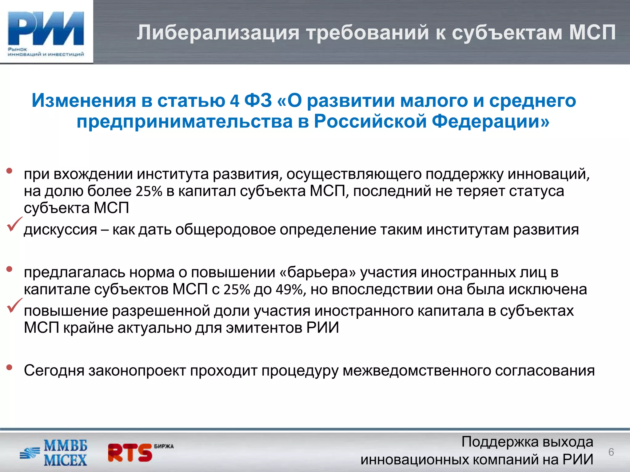Либерализация требований к субъектам МСП


    Изменения в статью 4 ФЗ «О развитии малого и среднего
        предпринимательства в Российской Федерации»

•   при вхождении института развития, осуществляющего поддержку инноваций, 
    на долю более 25% в капитал субъекта МСП, последний не теряет статуса
    субъекта МСП
    дискуссия – как дать общеродовое определение таким институтам развития

•   предлагалась норма о повышении «барьера» участия иностранных лиц в
    капитале субъектов МСП с 25% до 49%, но впоследствии она была исключена
    повышение разрешенной доли участия иностранного капитала в субъектах
    МСП крайне актуально для эмитентов РИИ

•   Сегодня законопроект проходит процедуру межведомственного согласования



                                                          Поддержка выхода
                                                                              6
                                              инновационных компаний на РИИ
 