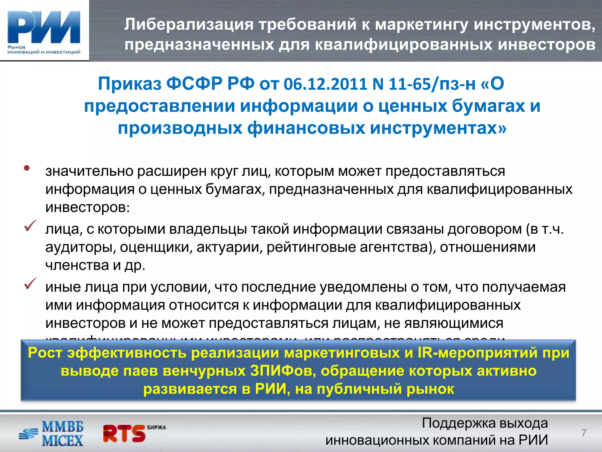 Либерализация требований к маркетингу инструментов,
            предназначенных для квалифицированных инвесторов

        Приказ ФСФР РФ от 06.12.2011 N 11‐65/пз‐н «О
       предоставлении информации о ценных бумагах и
          производных финансовых инструментах»

• значительно расширен круг лиц, которым может предоставляться
  информация о ценных бумагах, предназначенных для квалифицированных
  инвесторов: 
  лица, с которыми владельцы такой информации связаны договором (в т.ч. 
  аудиторы, оценщики, актуарии, рейтинговые агентства), отношениями
  членства и др. 
  иные лица при условии, что последние уведомлены о том, что получаемая
  ими информация относится к информации для квалифицированных
  инвесторов и не может предоставляться лицам, не являющимися
  квалифицированными инвесторами, или распространяться среди
Рост эффективность реализации маркетинговых и IR-мероприятий при
  неограниченного круга лиц
    выводе паев венчурных ЗПИФов, обращение которых активно
                развивается в РИИ, на публичный рынок

                                                   Поддержка выхода
                                                                           7
                                       инновационных компаний на РИИ
 