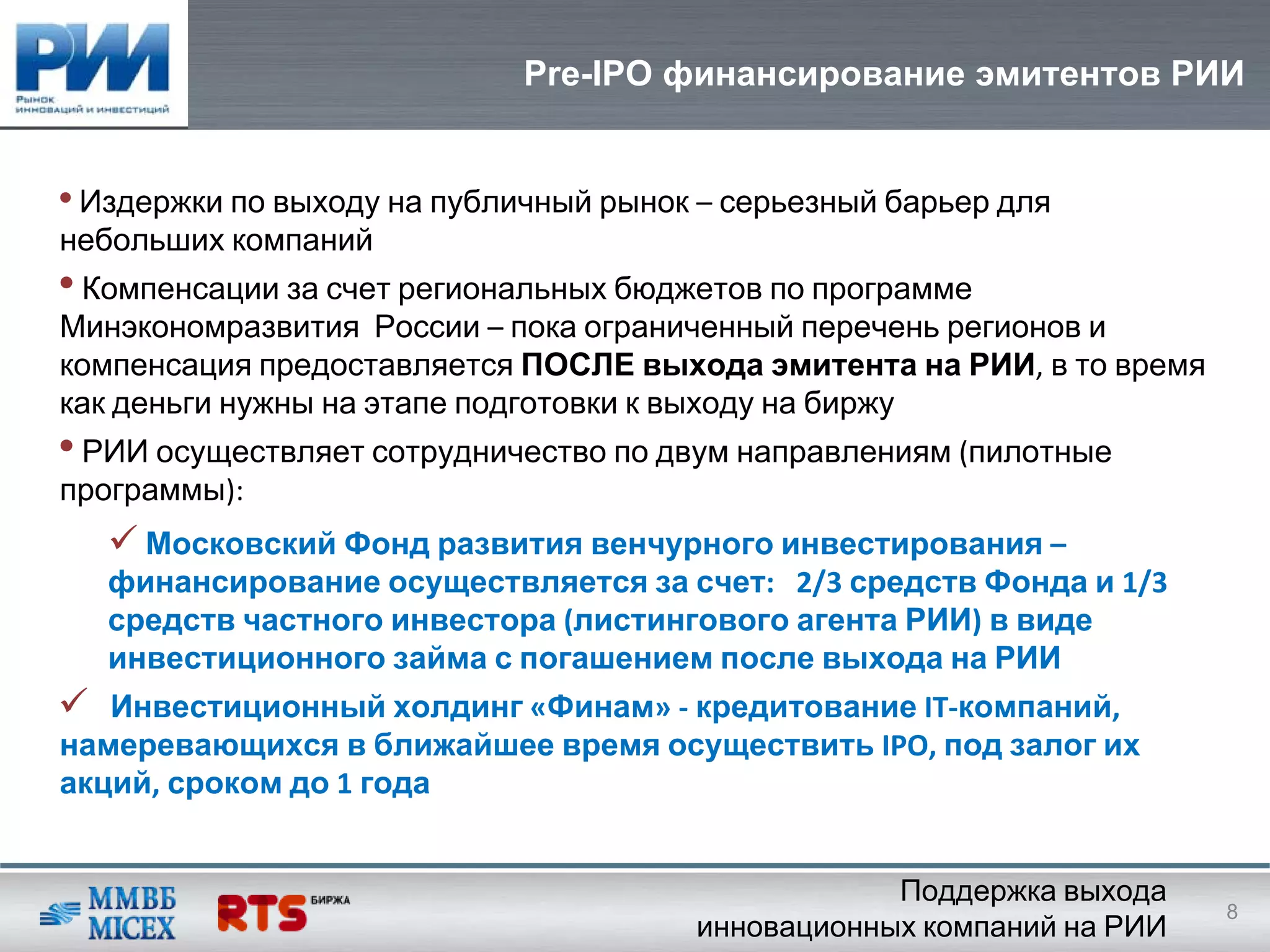 Pre-IPO финансирование эмитентов РИИ


• Издержки по выходу на публичный рынок – серьезный барьер для
небольших компаний
• Компенсации за счет региональных бюджетов по программе
Минэкономразвития России – пока ограниченный перечень регионов и
компенсация предоставляется ПОСЛЕ выхода эмитента на РИИ, в то время
как деньги нужны на этапе подготовки к выходу на биржу
• РИИ осуществляет сотрудничество по двум направлениям (пилотные
программы):
     Московский Фонд развития венчурного инвестирования –
   финансирование осуществляется за счет:   2/3 средств Фонда и 1/3 
   средств частного инвестора (листингового агента РИИ) в виде
   инвестиционного займа с погашением после выхода на РИИ
   Инвестиционный холдинг «Финам» ‐ кредитование IT‐компаний, 
намеревающихся в ближайшее время осуществить IPO, под залог их
акций, сроком до 1 года


                                                   Поддержка выхода
                                                                       8
                                       инновационных компаний на РИИ
 