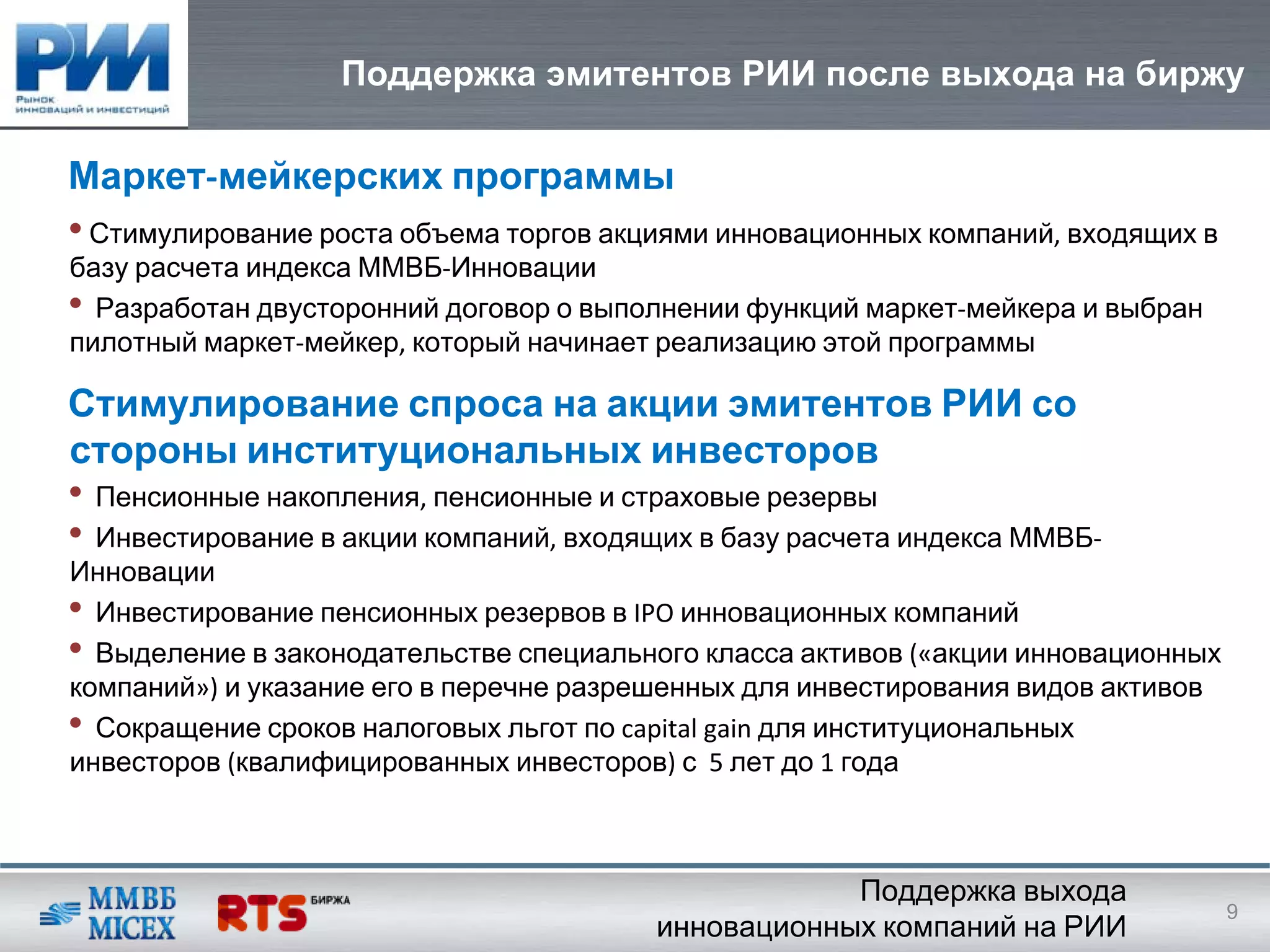 Поддержка эмитентов РИИ после выхода на биржу

Маркет‐мейкерских программы
• Стимулирование роста объема торгов акциями инновационных компаний, входящих в
базу расчета индекса ММВБ‐Инновации
• Разработан двусторонний договор о выполнении функций маркет‐мейкера и выбран
пилотный маркет‐мейкер, который начинает реализацию этой программы

Стимулирование спроса на акции эмитентов РИИ со
стороны институциональных инвесторов
• Пенсионные накопления, пенсионные и страховые резервы
• Инвестирование в акции компаний, входящих в базу расчета индекса ММВБ‐
Инновации
• Инвестирование пенсионных резервов в IPO инновационных компаний
• Выделение в законодательстве специального класса активов («акции инновационных
компаний») и указание его в перечне разрешенных для инвестирования видов активов
• Сокращение сроков налоговых льгот по capital gain для институциональных
инвесторов (квалифицированных инвесторов) с 5 лет до 1 года



                                                    Поддержка выхода
                                                                                   9
                                        инновационных компаний на РИИ
 