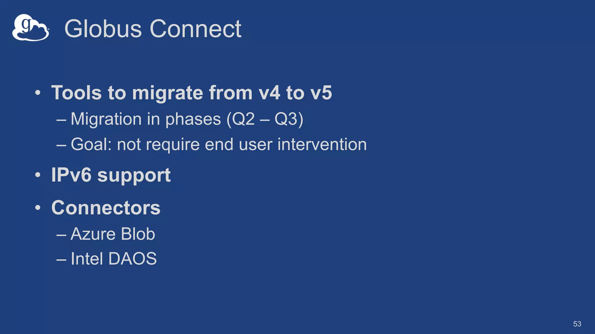Globus Connect
• Tools to migrate from v4 to v5
– Migration in phases (Q2 – Q3)
– Goal: not require end user intervention
• IPv6 support
• Connectors
– Azure Blob
– Intel DAOS
53
 