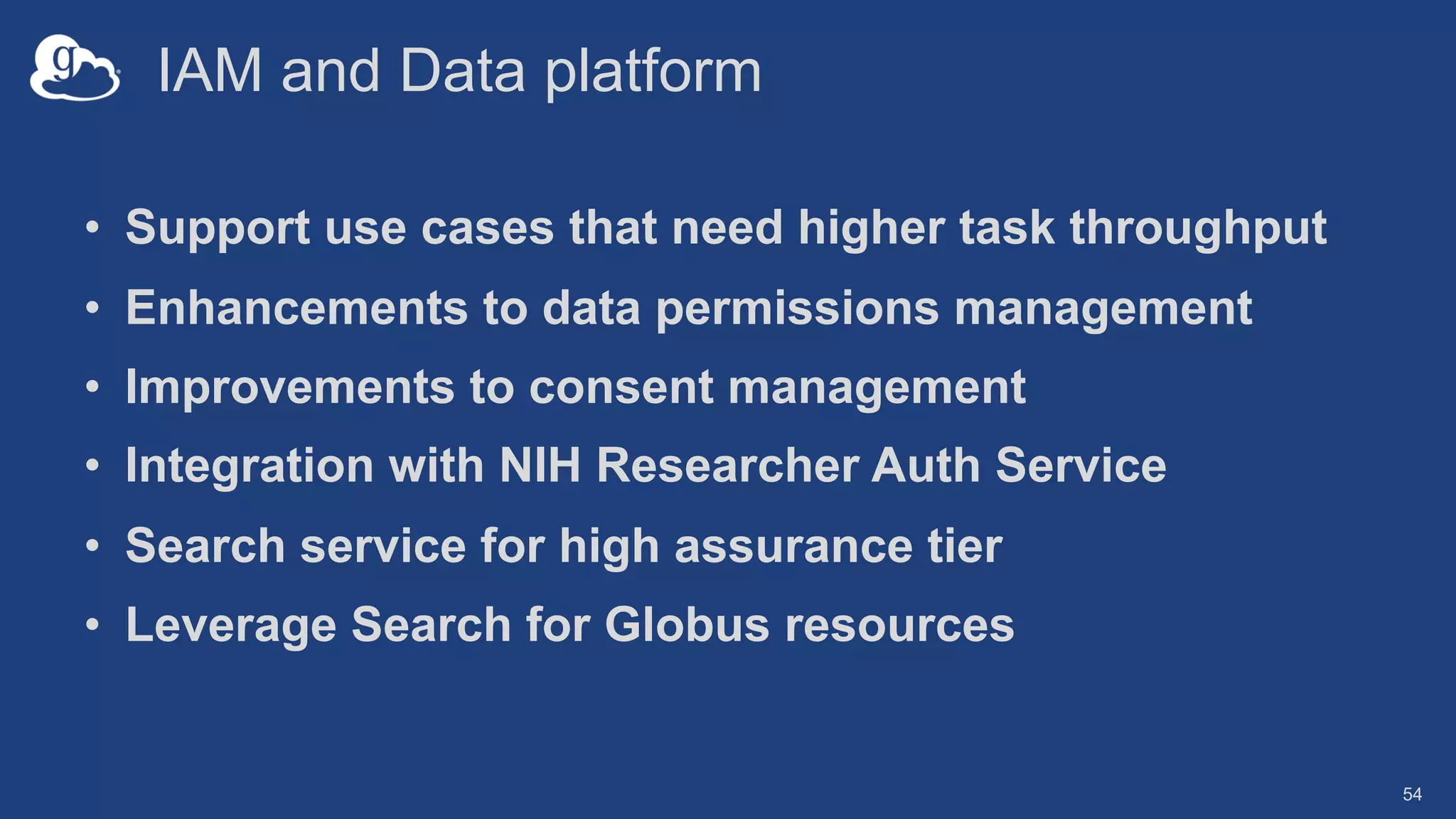IAM and Data platform
• Support use cases that need higher task throughput
• Enhancements to data permissions management
• Improvements to consent management
• Integration with NIH Researcher Auth Service
• Search service for high assurance tier
• Leverage Search for Globus resources
54
 