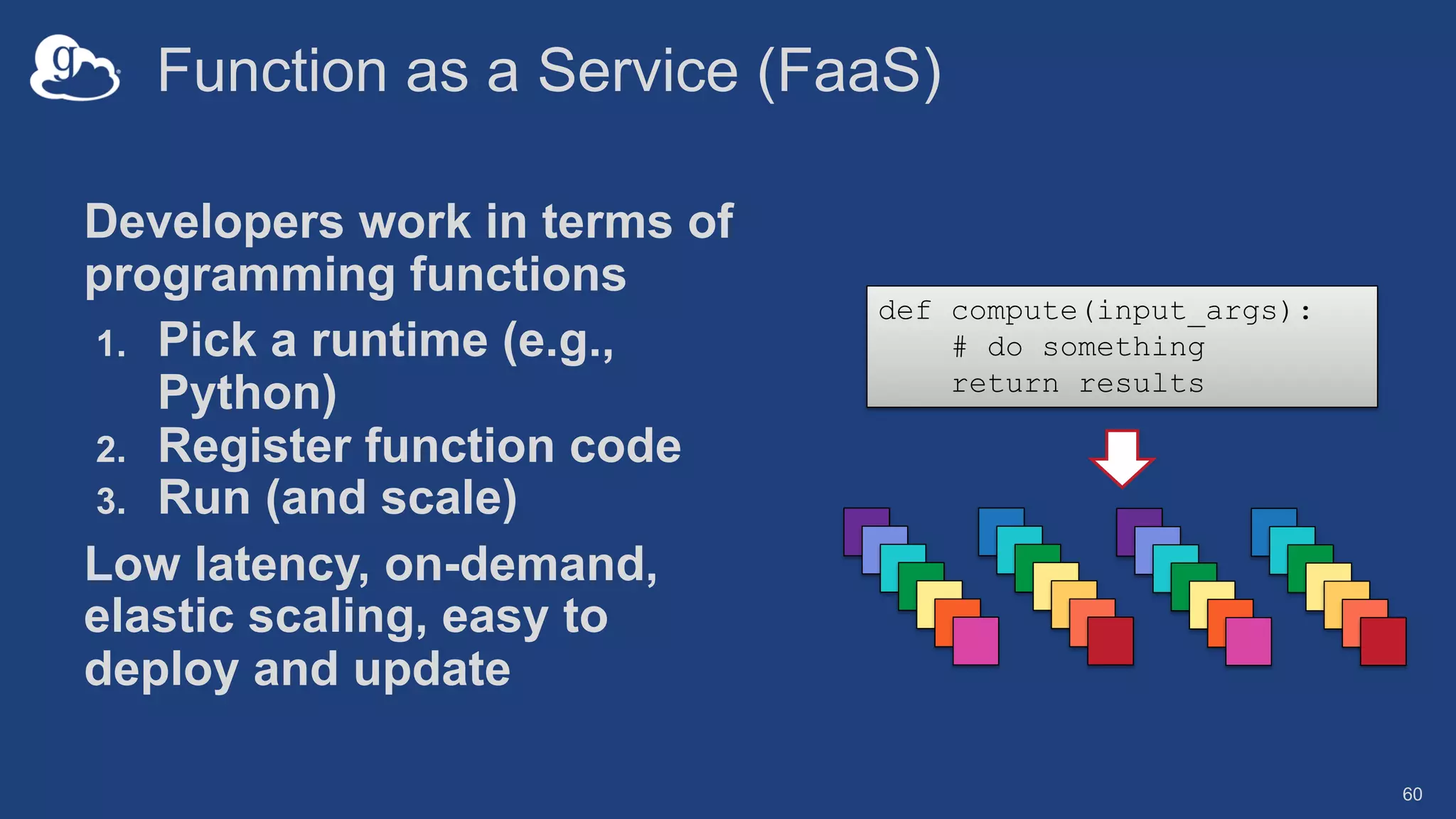 Function as a Service (FaaS)
Developers work in terms of
programming functions
1. Pick a runtime (e.g.,
Python)
2. Register function code
3. Run (and scale)
Low latency, on-demand,
elastic scaling, easy to
deploy and update
60
def compute(input_args):
# do something
return results
 