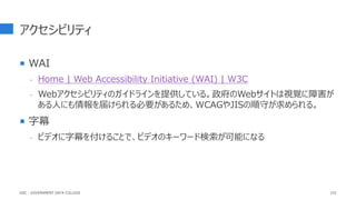 アクセシビリティ
 WAI
- Home | Web Accessibility Initiative (WAI) | W3C
- Webアクセシビリティのガイドラインを提供している。政府のWebサイトは視覚に障害が
ある人にも情報を届けられる必要があるため、WCAGやJISの順守が求められる。
 字幕
- ビデオに字幕を付けることで、ビデオのキーワード検索が可能になる
102
GDC : GOVERNMENT DATA COLLEGE
 