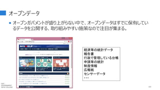 オープンデータ
 オープンガバメントが盛り上がらない中で、オープンデータはすでに保有してい
るデータを公開する、取り組みやすい施策なので注目が集まる。
103
経済等の統計データ
報告書
行政で管理している台帳
申請等の統計
制度情報
広報紙
センサーデータ
・・・
GDC :
GOVERNMENT
DATA COLLEGE
 
