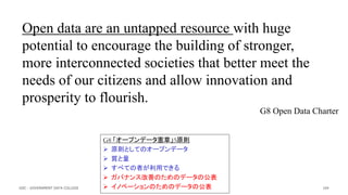 Open data are an untapped resource with huge
potential to encourage the building of stronger,
more interconnected societies that better meet the
needs of our citizens and allow innovation and
prosperity to flourish.
G8 Open Data Charter
104
G8 「オープンデータ憲章」5原則
 原則としてのオープンデータ
 質と量
 すべての者が利用できる
 ガバナンス改善のためのデータの公表
 イノベーションのためのデータの公表
GDC : GOVERNMENT DATA COLLEGE
 