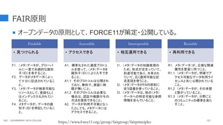FAIR原則
107
F1. （メタ）データが、グローバ
ルに一意で永続的な識別
子（ID）を有すること。
F2. データがメタデータによっ
て十分に記述されているこ
と。
F3. （メタ）データが検索可能な
リソースとして、登録もしく
はインデックス化されてい
ること。
F4. メタデータが、データの識
別子（ID）を明記しているこ
と。
A1. 標準化された通信プロトコ
ルを使って、（メタ）データを
識別子（ID）により入手でき
ること。
A1.1 そのプロトコルは公開され
ており、無料で、実装に制
限が無いこと。
A1.2 そのプロトコルは必要な
場合は、認証や権限付与の
方法を提供できること。
A2. データが利用不可能となっ
たとしても、メタデータには
アクセスできること。
I1. （メタ）データの知識表現の
ため、形式が定まっていて、
到達可能であり、共有され
ていて、広く適用可能な記
述言語を使うこと。
I2. （メタ）データがFAIR原則に
従う語彙を使っていること。
I3. （メタ）データは、他の（メタ）
データへの特定可能な参照
情報を含んでいること。
R1. メタ（データ）が、正確な関連
属性を豊富に持つこと。
R1.1 （メタ）データが、明確でア
クセス可能なデータ利用ライ
センスと共に公開されている
こと。
R1.2 （メタ）データが、その来歴
と繋がっていること。
R1.3 （メタ）データが、分野ごと
のコミュニティの標準を満た
すこと。
Findable
• 見つけられる
Accessible
• アクセスできる
Interoperable
• 相互運用できる
Reusable
• 再利用できる
 オープンデータの原則として、FORCE11が策定・公開している。
https://www.force11.org/group/fairgroup/fairprinciples
GDC : GOVERNMENT DATA COLLEGE
 
