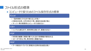 ファイル形式の標準
 コンピュータで扱うためのファイル保存形式の標準
108
Ｅｘｃｅｌ
• 一般的事務ソフトなので使える人が多い
• 計算式の活用、文字の色付け等、表現の自由度が高い
• サーバー等の業務用コンピュータでは扱えない
ＣＳＶ
• シンプルな表なので、再利用性は高いが、表現力はない
ＰＤＦ
• 利用者の編集に制限が書けられるので原情報が保持される
• コピーができない等、再利用性に課題がある
ＲＤＦ
• データ項目がバラバラに管理され活用の自由度は高い
GDC : GOVERNMENT DATA
COLLEGE
 