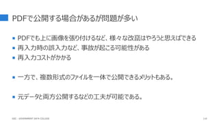 PDFで公開する場合があるが問題が多い
 PDFでも上に画像を張り付けるなど、様々な改竄はやろうと思えばできる
 再入力時の誤入力など、事故が起こる可能性がある
 再入力コストがかかる
 一方で、複数形式のファイルを一体で公開できるメリットもある。
 元データと両方公開するなどの工夫が可能である。
110
GDC : GOVERNMENT DATA COLLEGE
 