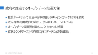 政府の推進するオープンデータ推進方策
 推奨データセットで自治体が取り組みやすいようにデータモデルを公開
 政府標準利用規約を制定し、使いやすいルールにしている
 オープンデータ伝道師を指名し、各自治体に派遣
 官民ラウンドテーブルで府省の持つデータの公開を推進
114
GDC : GOVERNMENT DATA COLLEGE
 