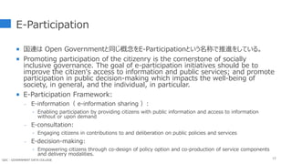 E-Participation
 国連は Open Governmentと同じ概念をE-Participationという名称で推進をしている。
 Promoting participation of the citizenry is the cornerstone of socially
inclusive governance. The goal of e-participation initiatives should be to
improve the citizen's access to information and public services; and promote
participation in public decision-making which impacts the well-being of
society, in general, and the individual, in particular.
 E-Participation Framework:
- E-information（ e-information sharing ）:
‣ Enabling participation by providing citizens with public information and access to information
without or upon demand
- E-consultation:
‣ Engaging citizens in contributions to and deliberation on public policies and services
- E-decision-making:
‣ Empowering citizens through co-design of policy option and co-production of service components
and delivery modalities.
12
GDC : GOVERNMENT DATA COLLEGE
 