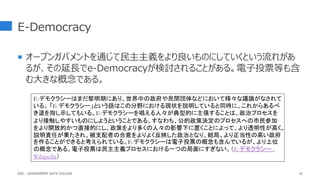 E-Democracy
 オープンガバメントを通じて民主主義をより良いものにしていくという流れがあ
るが、その延長でe-Democracyが検討されることがある。電子投票等も含
む大きな概念である。
16
E-デモクラシーはまだ黎明期にあり、世界中の政府や民間団体などにおいて様々な議論がなされて
いる。 「E-デモクラシー」という語はこの分野における現状を説明していると同時に、これからあるべ
き道を指し示してもいる。E-デモクラシーを唱える人々が典型的に主張することは、政治プロセスを
より接触しやすいものにしようということである。すなわち、公的政策決定のプロセスへの市民参加
をより開放的かつ直接的にし、政策をより多くの人々の影響下に置くことによって、より透明性が高く、
説明責任が果たされ、被支配者の合意をよりよく反映した政治となり、結局、より正当性の高い政府
を作ることができると考えられている。E-デモクラシーは電子投票の概念も含んでいるが、より上位
の概念である。電子投票は民主主義プロセスにおける一つの局面にすぎない。（E-デモクラシー -
Wikipedia）
GDC : GOVERNMENT DATA COLLEGE
 