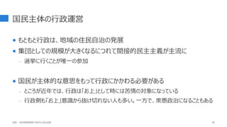 国民主体の行政運営
 もともと行政は、地域の住民自治の発展
 集団としての規模が大きくなるにつれて間接的民主主義が主流に
- 選挙に行くことが唯一の参加
 国民が主体的な意思をもって行政にかかわる必要がある
- ところが近年では、行政は「お上」として時には苦情の対象になっている
- 行政側も「お上」意識から抜け切れない人も多い。一方で、衆愚政治になることもある
29
GDC : GOVERNMENT DATA COLLEGE
 