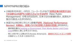 NPMやNPRの取り組み
 1980年代半ばに、イギリス、ニュージーランドなどで民間企業の経営手法を
できる限り公共部門にも取り入れようとするNPM（New Public
Management）の考えが注目され、日本でもその影響を受け、民営化や
独立行政法人化が行われた。
 米国でも1993年にクリントン政権がNPR（National Performance
Review）を開始し、民間ノウハウを活用した政府の見直しが行われた。
- 最終報告書のCreating a Government That Works Better and Costs
Lessは現在に通じる考え方である。
- 特に1997年に公開されたAccess Americaは、政府のフロントエンド改革
の指針として大きく注目された
32
GDC : GOVERNMENT DATA COLLEGE
 