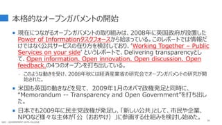 本格的なオープンガバメントの開始
 現在につながるオープンガバメントの取り組みは、2008年に英国政府が設置した
Power of Informationタスクフォースから始まっている。このレポートでは情報だ
けではなく公共サービスの在り方を検討しており、‘Working Together – Public
Services on your side’ というレポートで、Delivering transparencyとし
て、Open information. Open innovation. Open discussion. Open
feedback.の4つのオープンを打ち出している。
- このような動きを受け、2008年秋には経済産業省の研究会でオープンガバメントの研究が開
始された。
 米国も英国の動きなどを見て、 2009年1月のオバマ政権発足と同時に、
“Memorandum -- Transparency and Open Government”を打ち出し
た。
 日本でも2009年に民主党政権が発足し、「新しい公共」として、市民や企業、
NPOなど様々な主体が「公（おおやけ）」に参画する仕組みを検討し始めた。 35
GDC : GOVERNMENT DATA COLLEGE
 