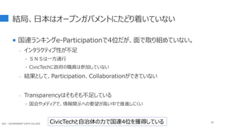 結局、日本はオープンガバメントにたどり着いていない
 国連ランキングe-Participationで4位だが、面で取り組めていない。
- インタラクティブ性が不足
‣ ＳＮＳは一方通行
‣ CivicTechに政府の職員は参加していない
- 結果として、Participation、Collaborationができていない
- Transparencyはそもそも不足している
‣ 国会やメディアで、情報開示への要望が高い中で推進しにくい
39
CivicTechと自治体の力で国連4位を獲得している
GDC : GOVERNMENT DATA COLLEGE
 