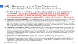 参考：Transparency and Open Government
Memorandum for the Heads of Executive Departments and Agencies
 My Administration is committed to creating an unprecedented level of openness in
Government. We will work together to ensure the public trust and establish a
system of transparency, public participation, and collaboration. Openness will
strengthen our democracy and promote efficiency and effectiveness in Government.
 Government should be transparent. Transparency promotes accountability and provides information for citizens about
what their Government is doing. Information maintained by the Federal Government is a national asset. My
Administration will take appropriate action, consistent with law and policy, to disclose information rapidly in forms that the
public can readily find and use. Executive departments and agencies should harness new technologies to put information
about their operations and decisions online and readily available to the public. Executive departments and agencies should
also solicit public feedback to identify information of greatest use to the public.
 Government should be participatory. Public engagement enhances the Government's effectiveness and improves the
quality of its decisions. Knowledge is widely dispersed in society, and public officials benefit from having access to that
dispersed knowledge. Executive departments and agencies should offer Americans increased opportunities to participate
in policymaking and to provide their Government with the benefits of their collective expertise and information. Executive
departments and agencies should also solicit public input on how we can increase and improve opportunities for public
participation in Government.
 Government should be collaborative. Collaboration actively engages Americans in the work of their
Government. Executive departments and agencies should use innovative tools, methods, and systems to cooperate
among themselves, across all levels of Government, and with nonprofit organizations, businesses, and individuals in the
private sector. Executive departments and agencies should solicit public feedback to assess and improve their level of
collaboration and to identify new opportunities for cooperation.
4
GDC : GOVERNMENT DATA COLLEGE
 