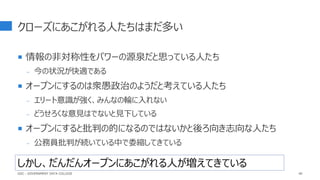 クローズにあこがれる人たちはまだ多い
 情報の非対称性をパワーの源泉だと思っている人たち
- 今の状況が快適である
 オープンにするのは衆愚政治のようだと考えている人たち
- エリート意識が強く、みんなの輪に入れない
- どうせろくな意見はでないと見下している
 オープンにすると批判の的になるのではないかと後ろ向き志向な人たち
- 公務員批判が続いている中で委縮してきている
40
しかし、だんだんオープンにあこがれる人が増えてきている
GDC : GOVERNMENT DATA COLLEGE
 