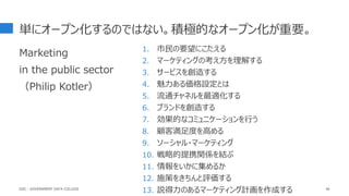 単にオープン化するのではない。積極的なオープン化が重要。
Marketing
in the public sector
（Philip Kotler）
46
1. 市民の要望にこたえる
2. マーケティングの考え方を理解する
3. サービスを創造する
4. 魅力ある価格設定とは
5. 流通チャネルを最適化する
6. ブランドを創造する
7. 効果的なコミュニケーションを行う
8. 顧客満足度を高める
9. ソーシャル・マーケティング
10. 戦略的提携関係を結ぶ
11. 情報をいかに集めるか
12. 施策をきちんと評価する
13. 説得力のあるマーケティング計画を作成する
GDC : GOVERNMENT DATA COLLEGE
 